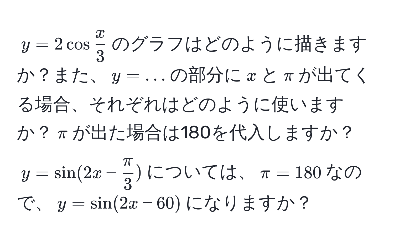 $y = 2cos x/3 $のグラフはどのように描きますか？また、$y = ...$の部分に$x$と$π$が出てくる場合、それぞれはどのように使いますか？$π$が出た場合は180を代入しますか？$y = sin(2x -  π/3 )$については、$π = 180$なので、$y = sin(2x - 60)$になりますか？