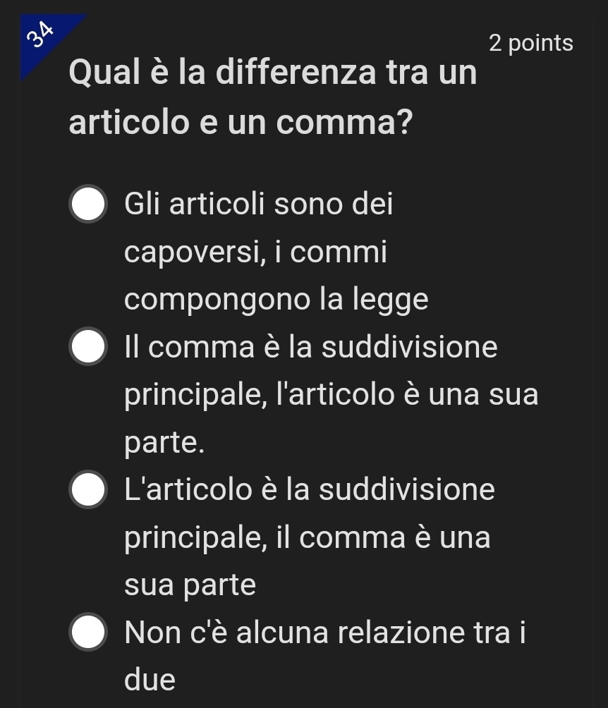 34
2 points
Qual è la differenza tra un
articolo e un comma?
Gli articoli sono dei
capoversi, i commi
compongono la legge
Il comma è la suddivisione
principale, l'articolo è una sua
parte.
L'articolo è la suddivisione
principale, il comma è una
sua parte
Non c'è alcuna relazione tra i
due