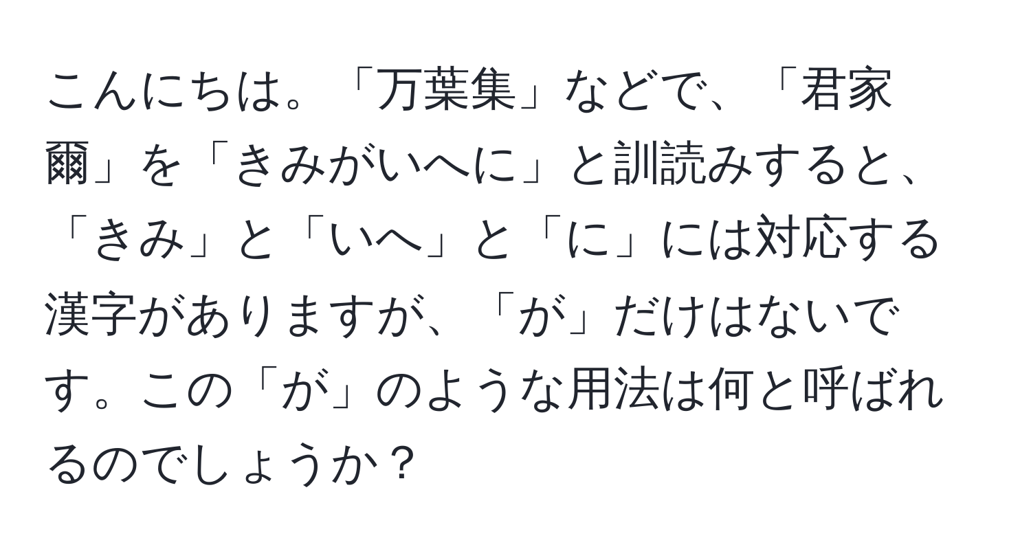 こんにちは。「万葉集」などで、「君家爾」を「きみがいへに」と訓読みすると、「きみ」と「いへ」と「に」には対応する漢字がありますが、「が」だけはないです。この「が」のような用法は何と呼ばれるのでしょうか？