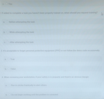 You
t. If asked to complete a task you haven't been properly trained on, when should you request training?
a. ○ Before attempting the task
a While attempting the task
c After attempting the task
3. It's acceptable to ferget personal protective equipment (PPE) or not follow the dress code occasionally
a. ○ True
b. ○ False
4. When reviewing your workstation, if your safety is in jeopardy and there's an obvious danger
a. ○ Run in circles frantically to alert others
Do not begin working until the problem is corrected