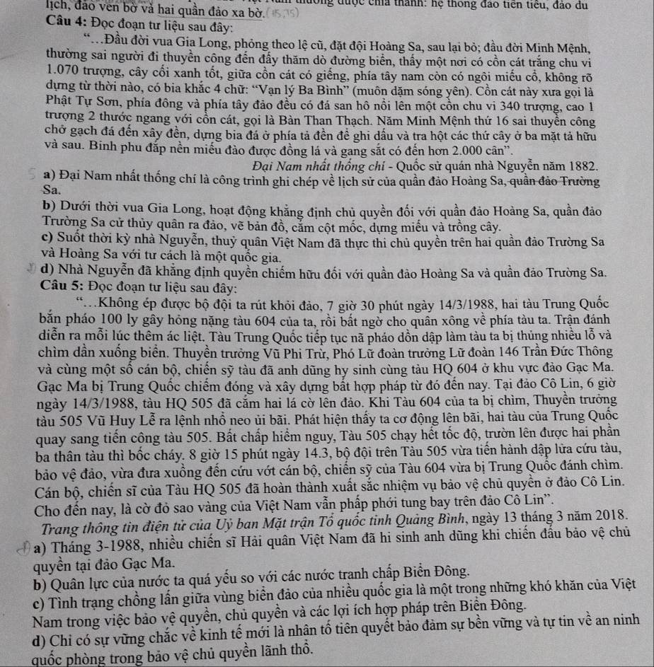 thường được cha thành: hệ thông đao tiên tiểu, đảo du
lịch, đảo ven bờ và hai quần đảo xa bờ.
Câu 4: Đọc đoạn tư liệu sau đây:
* Đầu đời vua Gia Long, phỏng theo lệ cũ, đặt đội Hoàng Sa, sau lại bỏ; đầu đời Minh Mệnh,
thường sai người đi thuyền công đến đấy thăm dò đường biển, thấy một nơi có cồn cát trắng chu vi
1.070 trượng, cây cối xanh tốt, giữa cồn cát có giếng, phía tây nam còn có ngôi miếu cổ, không rõ
dựng từ thời nào, có bia khắc 4 chữ: “Vạn lý Ba Bình” (muôn dặm sóng yên). Cồn cát này xưa gọi là
Phật Tự Sơn, phía đông và phía tây đảo đều có đá san hô nổi lên một cồn chu vi 340 trượng, cao 1
trượng 2 thước ngang với cổn cát, gọi là Bàn Than Thạch. Năm Minh Mệnh thứ 16 sai thuyền công
chở gạch đá đến xây đền, dựng bia đá ở phía tả đền để ghi dấu và tra hột các thứ cây ở ba mặt tả hữu
và sau. Binh phu đắp nền miều đào được đồng lá yà gang sắt có đến hơn 2.000 cân”.
Đại Nam nhất thống chí - Quốc sử quán nhà Nguyễn năm 1882.
a) Đại Nam nhất thống chí là công trình ghi chép về lịch sử của quần đảo Hoàng Sa, quần đảo Trường
Sa.
b) Dưới thời vua Gia Long, hoạt động khẳng định chủ quyền đối với quần đảo Hoàng Sa, quần đảo
Trường Sa cử thủy quân ra đảo, vẽ bản đồ, cảm cột mốc, dựng miều và trồng cây.
c) Suốt thời kỳ nhà Nguyễn, thuỷ quân Việt Nam đã thực thi chủ quyền trên hai quần đảo Trường Sa
và Hoàng Sa với tư cách là một quốc gia.
d) Nhà Nguyễn đã khẳng định quyền chiếm hữu đối với quần đảo Hoàng Sa và quần đảo Trường Sa.
Câu 5: Đọc đoạn tư liệu sau đây:
*Không ép được bộ đội ta rút khỏi đảo, 7 giờ 30 phút ngày 14/3/1988, hai tàu Trung Quốc
bắn pháo 100 ly gây hỏng nặng tàu 604 của ta, rồi bất ngờ cho quần xông về phía tàu ta. Trận đánh
diễn ra mỗi lúc thêm ác liệt. Tàu Trung Quốc tiếp tục nã pháo dồn dập làm tàu ta bị thủng nhiều lỗ và
chìm dần xuống biển. Thuyền trưởng Vũ Phi Trử, Phó Lữ đoàn trưởng Lữ đoàn 146 Trần Đức Thông
và cùng một số cán bộ, chiến sỹ tàu đã anh dũng hy sinh cùng tàu HQ 604 ở khu vực đảo Gạc Ma.
Gạc Ma bị Trung Quốc chiếm đóng và xây dựng bắt hợp pháp từ đó đến nay. Tại đảo Cô Lin, 6 giờ
ngày 14/3/1988, tàu HQ 505 đã cắm hai lá cờ lên đảo. Khi Tàu 604 của ta bị chìm, Thuyền trưởng
tàu 505 Vũ Huy Lễ ra lệnh nhổ neo ủi bãi. Phát hiện thấy ta cơ động lên bãi, hai tàu của Trung Quốc
quay sang tiến công tàu 505. Bất chấp hiểm nguy, Tàu 505 chạy hết tốc độ, trườn lên được hai phần
ba thân tàu thì bốc cháy. 8 giờ 15 phút ngày 14.3, bộ đội trên Tàu 505 vừa tiến hành dập lửa cứu tàu,
bảo vệ đảo, vừa đưa xuồng đến cứu vớt cán bộ, chiến sỹ của Tàu 604 vừa bị Trung Quốc đánh chìm.
Cán bộ, chiến sĩ của Tàu HQ 505 đã hoàn thành xuất sắc nhiệm vụ bảo vệ chủ quyền ở đảo Cô Lin.
Cho đến nay, là cờ đỏ sao vàng của Việt Nam vẫn phấp phới tung bay trên đảo Cô Lin''.
Trang thông tin điện tử của Uỷ ban Mặt trận Tổ quốc tinh Quảng Bình, ngày 13 tháng 3 năm 2018.
a) Tháng 3-1988, nhiều chiến sĩ Hải quân Việt Nam đã hi sinh anh dũng khi chiến đấu bảo vệ chủ
quyền tại đảo Gạc Ma.
b) Quân lực của nước ta quá yếu so với các nước tranh chấp Biển Đông.
c) Tình trạng chồng lần giữa vùng biển đảo của nhiều quốc gia là một trong những khó khăn của Việt
Nam trong việc bảo vệ quyền, chủ quyền và các lợi ích hợp pháp trên Biển Đông.
d) Chi có sự vững chắc về kinh tế mới là nhân tố tiên quyết bảo đảm sự bền vững và tự tin về an ninh
quốc phòng trong bảo vệ chủ quyền lãnh thổ.