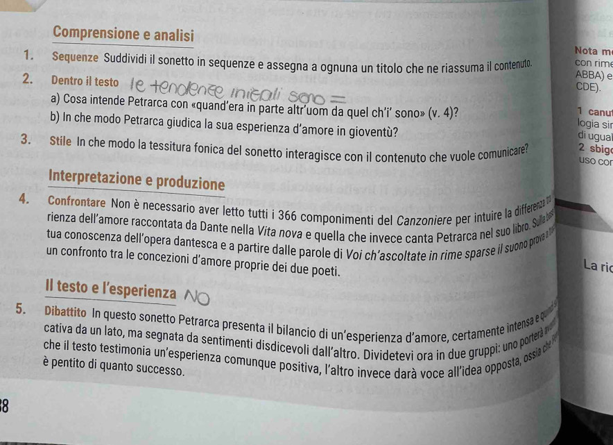 Comprensione e analisi Nota m 
1. Sequenze Suddividi il sonetto in sequenze e assegna a ognuna un titolo che ne riassuma il contenuto con rim ABBA) e 
CDE). 
2. Dentro il testo 1 canu 
a) Cosa intende Petrarca con «quand’era in parte altr'uom da quel ch’i’ sono» (v.4) 7 
b) In che modo Petrarca giudica la sua esperienza d’amore in gioventù? 
logia sir 
di ugua 
3. Stile In che modo la tessitura fonica del sonetto interagisce con il contenuto che vuole comunicare? 2 sbig 
uso cor 
Interpretazione e produzione 
4. Confrontare Non è necessario aver letto tutti i 366 componimenti del Canzonière per intuire la differenza 
rienza dell’amore raccontata da Dante nella Víta nova e quella che invece canta Petrarca nel suo libro. Sullab 
tua conoscenza dell’opera dantesca e a partire dalle parole di Voi ch’ascoltate in rime sparse il suono prova a 
un confronto tra le concezioni d’amore proprie dei due poeti. 
La ric 
Il testo e l’esperienza 
5. Dibattito In questo sonetto Petrarca presenta il bilancio di un'esperienza d’amore, certamente intensa e qu 
cativa da un lato, ma segnata da sentimenti disdicevoli dall’altro. Dividetevi ora in due gruppi: uno portera 
che il testo testimonia un'esperienza comunque posítiva, l'altro invece darà voce all'idea opposta, ossia dhe 
è pentito di quanto successo. 
8