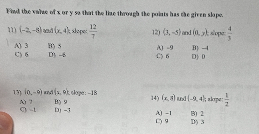 Find the value of x or y so that the line through the points has the given slope.
11) (-2,-8) and (x,4); sloe :  12/7  12) (3,-5) and (0,y); slope:  4/3 
A) 3 B) 5 A) -9 B) -4
C) 6 D) -6 C) 6 D) 0
13) (0,-9) and (x,9); slope: −18
14) (x,8) and (-9,4)
A) 7 B) 9; slope:  1/2 
C) -1 D) -3
A) -1 B) 2
C) 9 D) 3