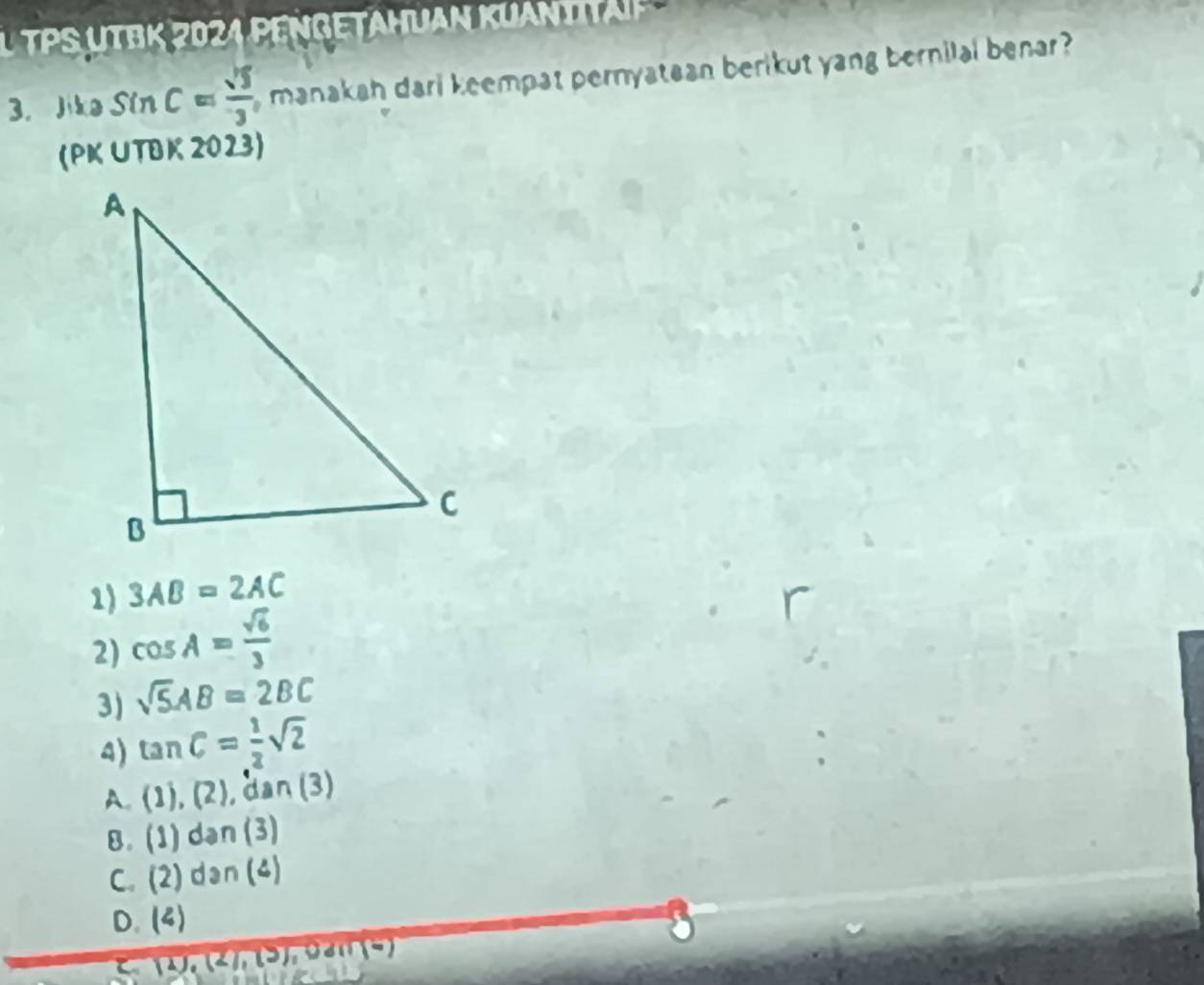 TPS U T B K 20 4 P E N G E TAHUAn KU A n 
3. Jike sin C= sqrt(5)/3  , manakah dari keempat pernyatean berikut yang bernilal benar ?
(PK UTBK 2023)
1) 3AB=2AC
2) cos A= sqrt(6)/3 
3) sqrt(5)AB=2BC
a) tan C= 1/2 sqrt(2)
A. (1),(2), dai n (3)
8 . (1)dan(3)
C. (2)dan(4)
D. (4)
C (1),(2),(3), 0d(1)(6)