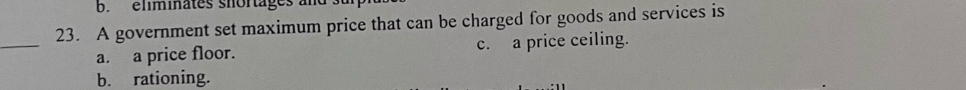 eliminates shortages an
23. A government set maximum price that can be charged for goods and services is
_
a. a price floor. c. a price ceiling.
b. rationing.