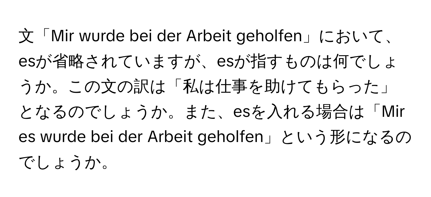 文「Mir wurde bei der Arbeit geholfen」において、esが省略されていますが、esが指すものは何でしょうか。この文の訳は「私は仕事を助けてもらった」となるのでしょうか。また、esを入れる場合は「Mir es wurde bei der Arbeit geholfen」という形になるのでしょうか。