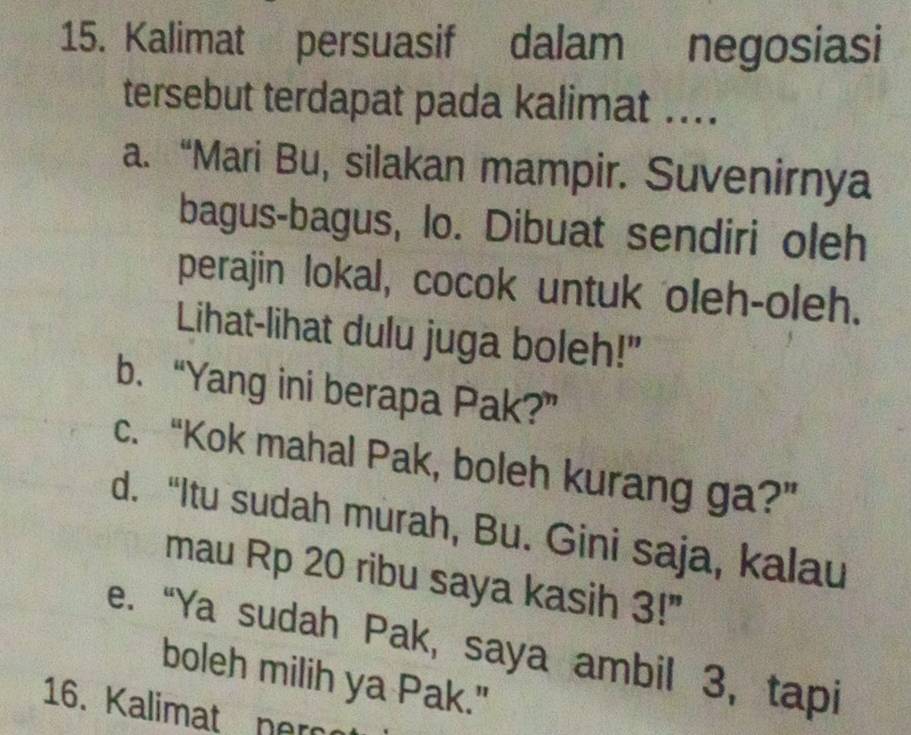 Kalimat persuasif dalam negosiasi
tersebut terdapat pada kalimat ....
a. “Mari Bu, silakan mampir. Suvenirnya
bagus-bagus, lo. Dibuat sendiri oleh
perajin lokal, cocok untuk oleh-oleh.
Lihat-lihat dulu juga boleh!"
b. “Yang ini berapa Pak?”
c. “Kok mahal Pak, boleh kurang ga?”
d. “Itu sudah murah, Bu. Gini saja, kalau
mau Rp 20 ribu saya kasih 3!"
e. “Ya sudah Pak, saya ambil 3, tapi
boleh milih ya Pak."
16. Kalimat ner