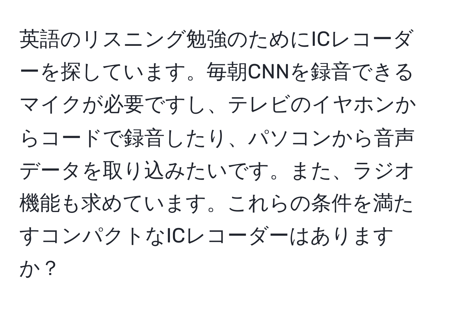 英語のリスニング勉強のためにICレコーダーを探しています。毎朝CNNを録音できるマイクが必要ですし、テレビのイヤホンからコードで録音したり、パソコンから音声データを取り込みたいです。また、ラジオ機能も求めています。これらの条件を満たすコンパクトなICレコーダーはありますか？