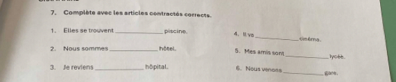 Complète avec les articles contractés corrects. 
1. Elles se trouvent_ piscine. 
4、 li va_ cim éma . 
2. Nous sommes _hôtel. 
5. Mes amis sont _lycée 
3. Je reviens _hôpital. 6. Nous venons_ gare.