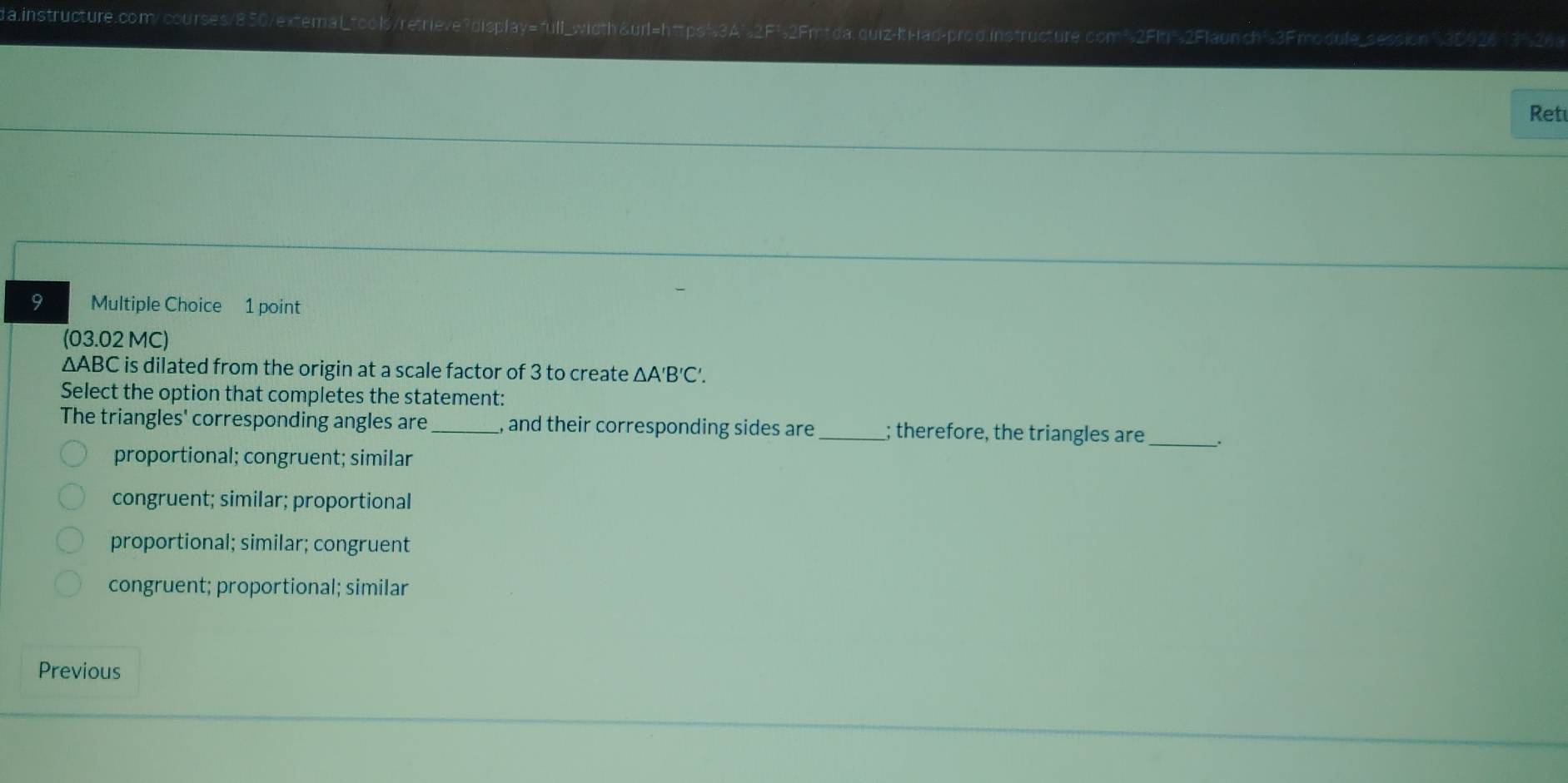 da.instructure.comy courses/850/extemaL Wretrieve?display=full_wid
z-It i-ad-prod instructure com³2FIti'2Flaunch'3F modufe_session §3B926 13%26
Ret
9 Multiple Choice 1 point
(03.02 MC)
ΔABC is dilated from the origin at a scale factor of 3 to create △ A'B'C'. 
Select the option that completes the statement:
The triangles' corresponding angles are_ , and their corresponding sides are_ ; therefore, the triangles are_ .
proportional; congruent; similar
congruent; similar; proportional
proportional; similar; congruent
congruent; proportional; similar
Previous