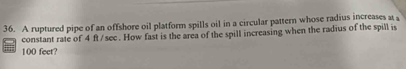 A ruptured pipe of an offshore oil platform spills oil in a circular pattern whose radius increases at a 
constant rate of 4 ft / sec. How fast is the area of the spill increasing when the radius of the spill is
100 feet?