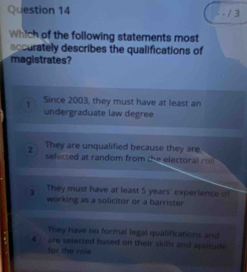 Which of the following statements most
accurately describes the qualifications of
magistrates?
1 Since 2003, they must have at least an
undergraduate law degree
2 They are unqualified because they are
selected at random from the electoral rol .
3 They must have at least 5 years ' experience of
working as a solicitor or a barrister
They have no formal legal qualifications and
4 are selected based on their skills and aptitude 
for the role