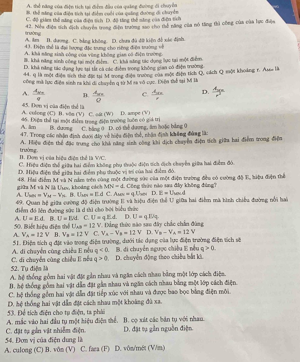 A. thể năng của điện tích tại điểm đầu của quãng đường di chuyển NG
B. thể năng của điện tích tại điểm cuối của quãng dường di chuyển
C. độ giảm thế năng của điện tích D. độ tăng thế năng của điện tích
42. Nếu điện tích dịch chuyền trong điện trường sao cho thế năng của nó tăng thì công của của lực điện
trường
A. âm B. dương. C. bằng không. D. chưa đủ dữ kiện đề xác định.
43. Điện thể là đại lượng đặc trưng cho riêng điện trường về
A. khả năng sinh công của vùng không gian có điện trường.
B. khả năng sinh công tại một điểm. C. khả năng tác dụng lực tại một điểm.
D. khả năng tác dụng lực tại tất cả các điểm trong không gian có điện trường.
44. q là một điện tích thử đặt tại M trong điện trường của một điện tích Q, cách Q một khoảng r. Am là
công mà lực điện sinh ra khi di chuyển q từ M ra vô cực. Điện thế tại M là
A. frac A_M∈fty q frac A_MxQ frac A_Mxr
B.
C.
D. frac A_M∈fty r^2
45. Đơn vị của điện thế là
A. culong (C) B. vôn (V) C. oát (W) D. ampe (V)
46. Điện thế tại một điểm trong điện trường luôn có giá trị
A. âm B. dương C. bằng 0 D. có thể dương, âm hoặc bằng 0
47. Trong các nhận định dưới đây về hiệu điện thế, nhận định không đúng là:
A. Hiệu điện thế đặc trưng cho khả năng sinh công khi dịch chuyển điện tích giữa hai điểm trong điện
trường.
B. Đơn vị của hiệu điện thế là V/C.
C. Hiệu điện thế giữa hai điểm không phụ thuộc điện tích dịch chuyển giữa hai điểm đó.
D. Hiệu điện thế giữa hai điểm phụ thuộc vị trí của hai điểm đó.
48. Hai điểm M và N nằm trên cùng một đường sức của một điện trường đều có cường độ E, hiệu điện thế
giữa M và N là Umn, khoảng cách MN=d. Công thức nào sau đây không đúng?
A. U_MN=V_M-V_N. B. U_MN=E.d C. A_MN=q.U_MN D. E=U_MN.d
49. Quan hệ giữa cường độ điện trường E và hiệu điện thế U giữa hai điểm mà hình chiếu đường nối hai
điểm đó lên đường sức là d thì cho bởi biểu thức
A. U=E.d. B. U=E/d. C. U=q.E.d. D. U=q.E/q.
50. Biết hiệu điện thế U_AB=12V 7. Đằng thức nào sau đây chắc chắn đúng
A. V_A=12V B. V_B=12V C. V_A-V_B=12V D. V_B-V_A=12V
51. Điện tích q đặt vào trong điện trường, dưới tác dụng của lực điện trường điện tích sẽ
A. di chuyển cùng chiều E nếu q<0. B. di chuyển ngược chiều E nếu q>0.
C. di chuyền cùng chiều E nếu q>0. D. chuyển động theo chiều bất kì.
52. Tụ điện là
A. hệ thống gồm hai vật đặt gần nhau và ngăn cách nhau bằng một lớp cách điện.
B. hệ thống gồm hai vật dẫn đặt gần nhau và ngăn cách nhau bằng một lớp cách điện.
C. hệ thống gồm hai vật dẫn đặt tiếp xúc với nhau và được bao bọc bằng điện môi.
D. hệ thống hai vật dẫn đặt cách nhau một khoảng đủ xa.
53. Để tích điện cho tụ điện, ta phải
A. mắc vào hai đầu tụ một hiệu điện thế.  B. cọ xát các bản tụ với nhau.
C. đặt tụ gần vật nhiễm điện. D. đặt tụ gần nguồn điện.
54. Đơn vị của điện dung là
A. culong (C) B. vôn (V) C. fara (F) D. vôn/mét (V/m)