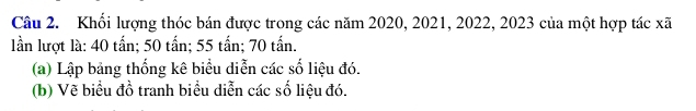 Khối lượng thóc bán được trong các năm 2020, 2021, 2022, 2023 của một hợp tác xã 
lần lượt là: 40 tấn; 50 tấn; 55 tấn; 70 tấn. 
(a) Lập bảng thống kê biểu diễn các số liệu đó. 
(b) Vẽ biểu đồ tranh biểu diễn các số liệu đó.