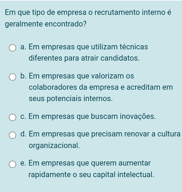 Em que tipo de empresa o recrutamento interno é
geralmente encontrado?
a. Em empresas que utilizam técnicas
diferentes para atrair candidatos.
b. Em empresas que valorizam os
colaboradores da empresa e acreditam em
seus potenciais internos.
c. Em empresas que buscam inovações.
d. Em empresas que precisam renovar a cultura
organizacional.
e. Em empresas que querem aumentar
rapidamente o seu capital intelectual.