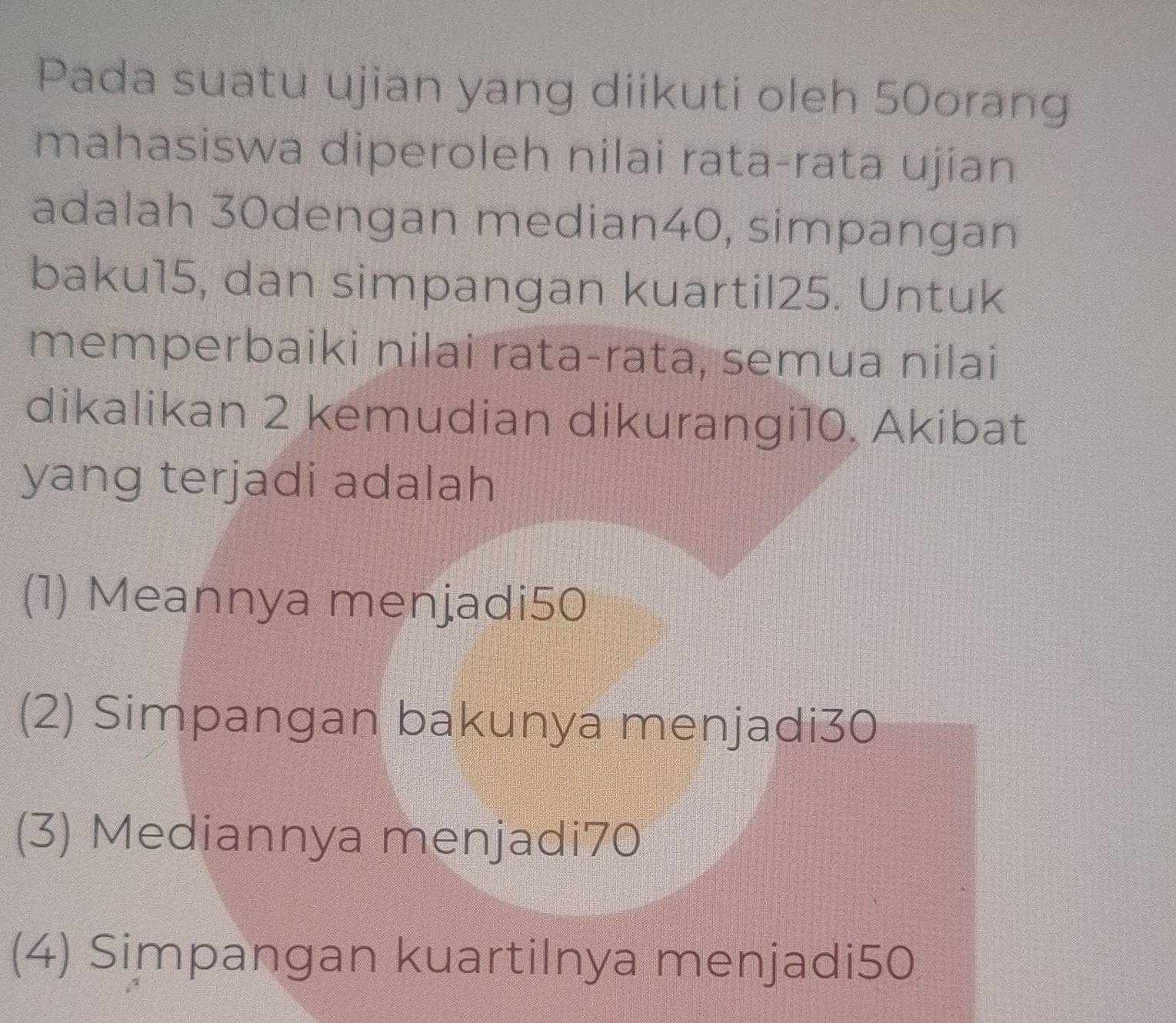 Pada suatu ujian yang diikuti oleh 50orang
mahasiswa diperoleh nilai rata-rata ujian
adalah 30dengan median40, simpangan
baku15, dan simpangan kuartil25. Untuk
memperbaiki nilai rata-rata, semua nilai
dikalikan 2 kemudian dikurangi10. Akibat
yang terjadi adalah
(1) Meannya menjadi50
(2) Simpangan bakunya menjadi30
(3) Mediannya menjadi70
(4) Simpangan kuartilnya menjadi50