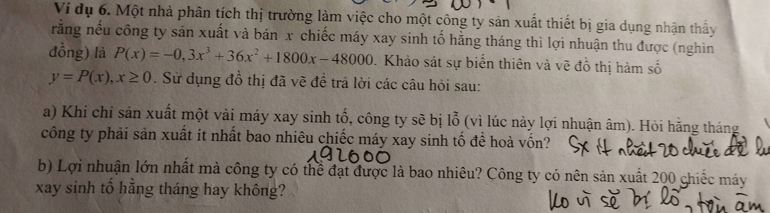 Ví dụ 6. Một nhà phân tích thị trường làm việc cho một công ty sản xuất thiết bị gia dụng nhận thấy 
rằng nếu công ty sản xuất và bán x chiếc máy xay sinh tố hằng tháng thì lợi nhuận thu được (nghìn 
đồng) là P(x)=-0,3x^3+36x^2+1800x-48000. Khảo sát sự biến thiên và vẽ đồ thị hàm số
y=P(x), x≥ 0. Sử dụng đồ thị đã vẽ để trả lời các câu hỏi sau: 
a) Khi chi sản xuất một vài máy xay sinh tố, công ty sẽ bị lỗ (vì lúc này lợi nhuận âm). Hỏi hằng tháng 
công ty phải sản xuất ít nhất bao nhiêu chiếc máy xay sinh tố để hoà vốn? 
b) Lợi nhuận lớn nhất mà công ty có thể đạt được là bao nhiêu? Công ty có nên sản xuất 200 ghiếc máy 
xay sinh tố hằng tháng hay không?