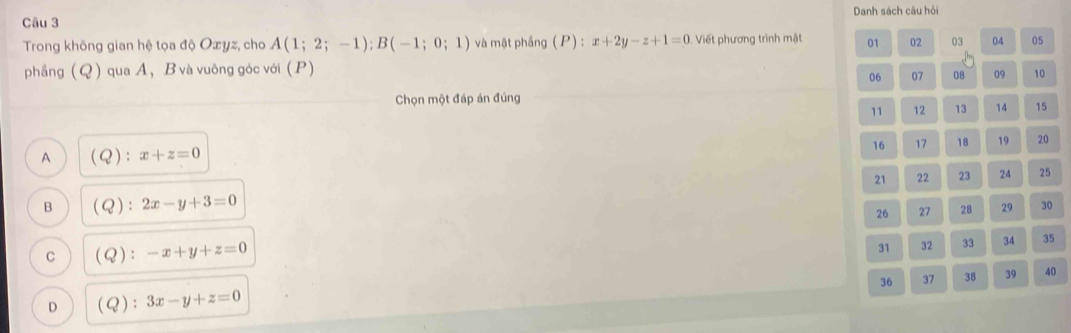 Danh sách câu hội
Trong không gian hệ tọa độ Oæyz, cho A(1;2;-1); B(-1;0;1) và mặt phầng (P):x+2y-z+1=0 Viết phương trình mặt 01 02 03 04 05
phầng (Q) qua A ， B và vuông góc với (P)
06 07 08 09 10
Chọn một đáp án đúng
11 12 13 14 15
16 17 18 19 20
A (Q) : x+z=0
21 22 23 24 25
B (Q ) : 2x-y+3=0
26 27 28 29 30
C (Q):-x+y+z=0
31 32 33 34 35
36 37 38 39 40
D (Q):3x-y+z=0