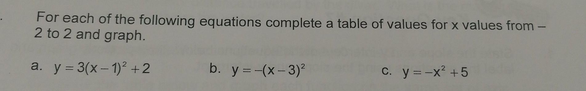 For each of the following equations complete a table of values for x values from -
2 to 2 and graph.
a. y=3(x-1)^2+2 b. y=-(x-3)^2 C. y=-x^2+5