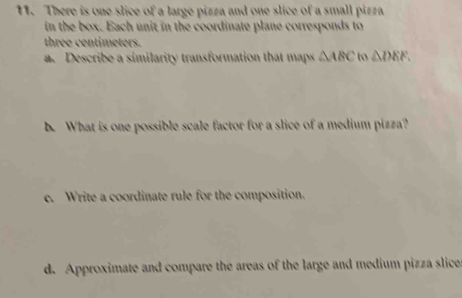 There is one slice of a large pizza and one slice of a small pizza 
in the box. Each unit in the coordinate plane corresponds to
three centimeters. 
a. Describe a similarity transformation that maps △ ABC to △ DEF. 
b. What is one possible scale factor for a slice of a medium pizza? 
e. Write a coordinate rule for the composition. 
d. Approximate and compare the areas of the large and medium pizza slice