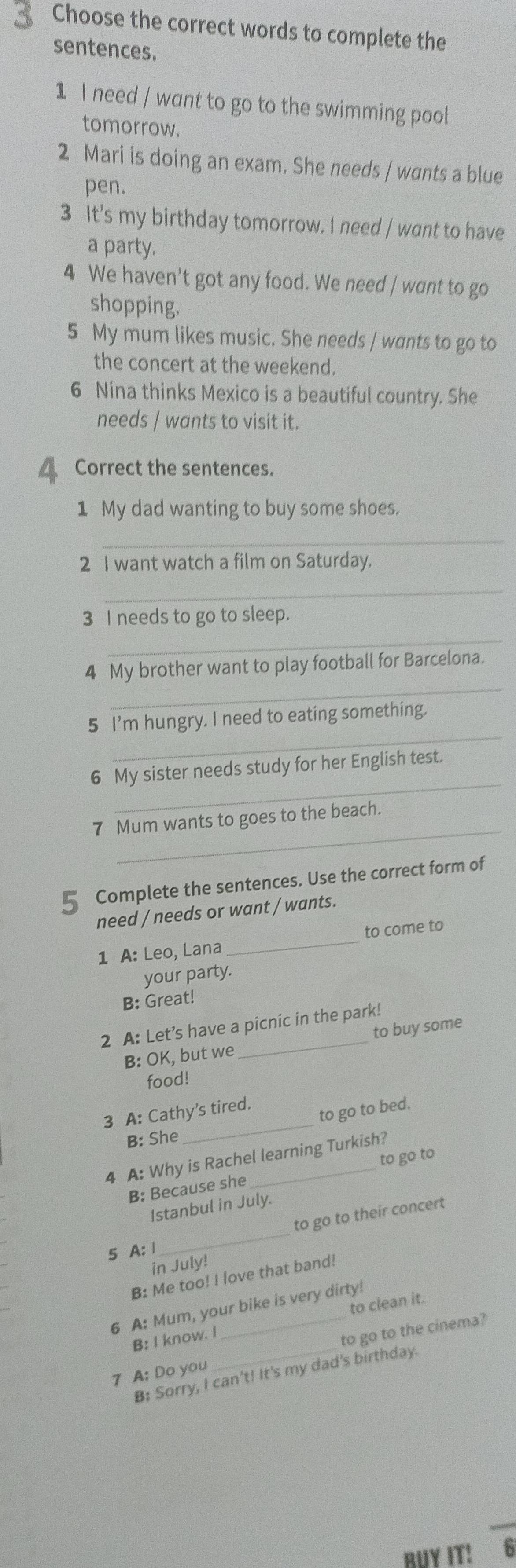 Choose the correct words to complete the 
sentences. 
1 I need / want to go to the swimming pool 
tomorrow. 
2 Mari is doing an exam. She needs / wants a blue 
pen. 
3 It's my birthday tomorrow. I need / want to have 
a party. 
4 We haven't got any food. We need / want to go 
shopping. 
5 My mum likes music. She needs / wants to go to 
the concert at the weekend. 
6 Nina thinks Mexico is a beautiful country. She 
needs / wants to visit it. 
4 Correct the sentences. 
1 My dad wanting to buy some shoes. 
_ 
2 I want watch a film on Saturday. 
_ 
_ 
3 I needs to go to sleep. 
_ 
4 My brother want to play football for Barcelona. 
_ 
5 I'm hungry. I need to eating something. 
_ 
6 My sister needs study for her English test. 
_ 
7 Mum wants to goes to the beach. 
5 ₹Complete the sentences. Use the correct form of 
need / needs or want / wants. 
1 A: Leo, Lana _to come to 
your party. 
B: Great! 
2 A: Let’s have a picnic in the park! 
B: OK, but we to buy some 
food! 
to go to bed. 
3 A: Cathy's tired. 
B: She 
_ 
4 A: Why is Rachel learning Turkish? 
to go to 
B: Because she 
Istanbul in July. 
to go to their concert 
5 A: Ⅰ 
_ 
in July! 
B: Me too! I love that band! 
6 A: Mum, your bike is very dirty! 
B: I know. I to clean it. 
7 A: Do you _to go to the cinema? 
B: Sorry, I can't! It's my dad's birthday. 
BUY IT! 6