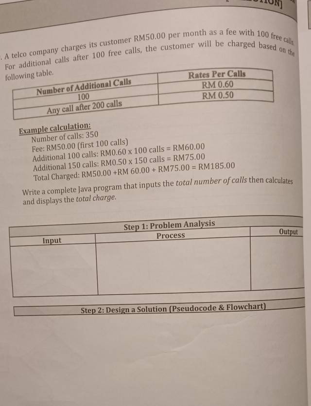 A telco company charges its customer RM50.00 per month as a fee with 100 free calls 
l calls after 100 free calls, the customer will be charged based on the 
Example calculation: 
Number of calls: 350
Fee: RM50.00 (first 100 calls) RM0.60* 100calls=RM60.00
Additional 100 calls: RM0.50* 150calls=RM75.00
Additional 150 calls: RM50.00+RM60.00+RM75.00=RM185.00
Total Charged: 
Write a complete Java program that inputs the total number of calls then calculates 
and displays the total charge. 
Step 2: Design a Solution (Pseudocode & Flowchart)