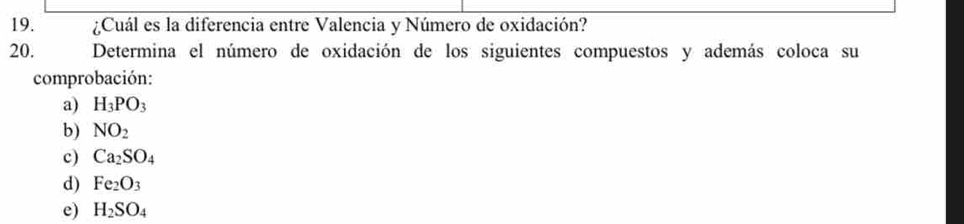 ¿Cuál es la diferencia entre Valencia y Número de oxidación? 
20. Determina el número de oxidación de los siguientes compuestos y además coloca su 
comprobación: 
a) H_3PO_3
b) NO_2
c) Ca_2SO_4
d) Fe_2O_3
e) H_2SO_4