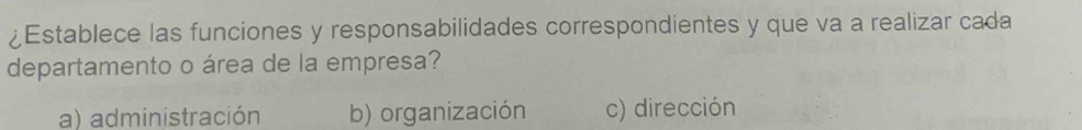 ¿Establece las funciones y responsabilidades correspondientes y que va a realizar cada
departamento o área de la empresa?
a) administración b) organización c) dirección