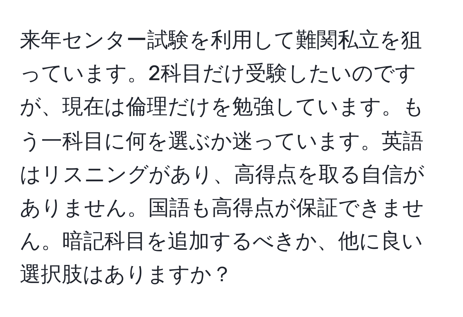 来年センター試験を利用して難関私立を狙っています。2科目だけ受験したいのですが、現在は倫理だけを勉強しています。もう一科目に何を選ぶか迷っています。英語はリスニングがあり、高得点を取る自信がありません。国語も高得点が保証できません。暗記科目を追加するべきか、他に良い選択肢はありますか？