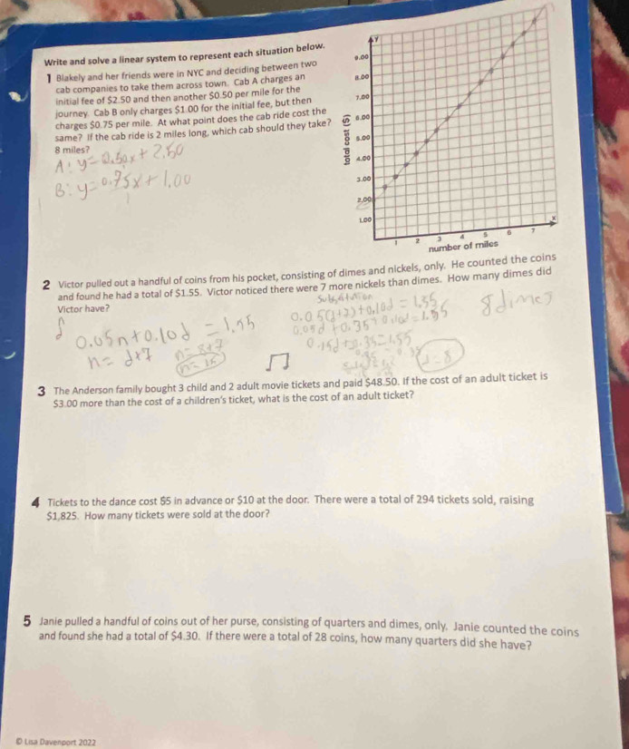 Write and solve a linear system to represent each situation below. 
Blakely and her friends were in NYC and deciding between two 
cab companies to take them across town. Cab A charges an 
initial fee of $2.50 and then another $0.50 per mile for the 
journey. Cab B only charges $1.00 for the initial fee, but then 
charges $0.75 per mile. At what point does the cab ride cost the 
same? If the cab ride is 2 miles long, which cab should they take?
8 miles? 
2 Victor pulled out a handful of coins from his pocket, consisting of dim 
and found he had a total of $1.55. Victor noticed there were 7 more nickels than dimes. How many dimes 
Victor have? 
3 The Anderson family bought 3 child and 2 adult movie tickets and paid $48.50. If the cost of an adult ticket is
$3.00 more than the cost of a children's ticket, what is the cost of an adult ticket?
4 Tickets to the dance cost $5 in advance or $10 at the door. There were a total of 294 tickets sold, raising
$1,825. How many tickets were sold at the door? 
5 Janie pulled a handful of coins out of her purse, consisting of quarters and dimes, only. Janie counted the coins 
and found she had a total of $4.30. If there were a total of 28 coins, how many quarters did she have? 
© Lisa Davenport 2022