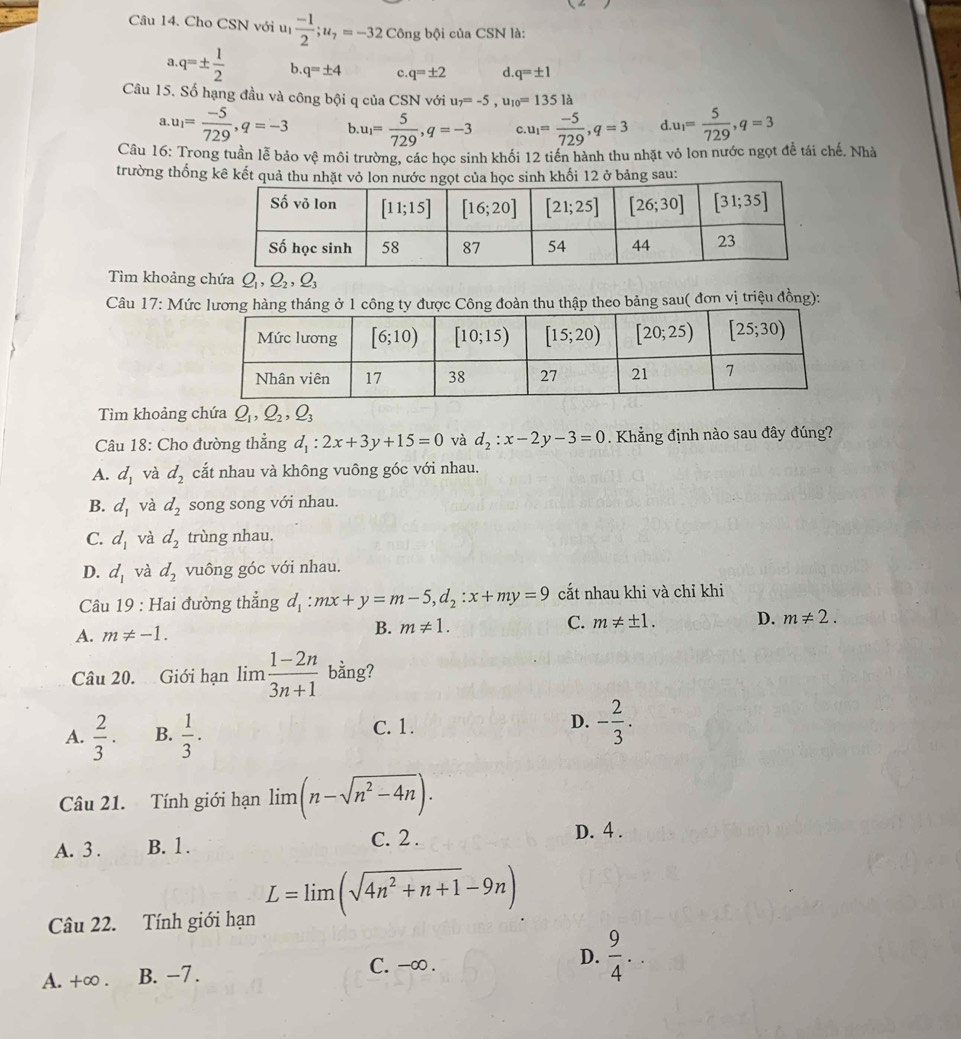 Cho CSN với uị  (-1)/2 ;u_7=-32 Công bội của CSN là:
a q=±  1/2  b q=± 4 c q=± 2 d q=± 1
Câu 15. Số hạng đầu và công bội q của CSN với u_7=-5,u_10=135la .u_1= 5/729 ,q=3
a u_1= (-5)/729 ,q=-3 b u_1= 5/729 ,q=-3 u_1= (-5)/729 ,q=3 d
Câu 16: Trong tuần lễ bảo vệ môi trường, các học sinh khối 12 tiến hành thu nhặt vỏ lon nước ngọt để tái chế. Nhà
trường thống kê kết quả tkhối 12 ở bảng sau:
Tìm khoảng chứa Q_1,Q_2,Q_3
Câu 17: Mức lương hàng tháng ở 1 công ty được Công đoàn thu thập theo bảng sau( đơn vị triệu đồng):
Tìm khoảng chứa Q_1,Q_2,Q_3
Câu 18: Cho đường thẳng d_1:2x+3y+15=0 và d_2:x-2y-3=0. Khẳng định nào sau đây đúng?
A. d_1 và d_2 cắt nhau và không vuông góc với nhau.
B. d_1 và d_2 song song với nhau.
C. d_1 và d_2 trùng nhau.
D. d_1 và d_2 vuông góc với nhau.
Câu 19 : Hai đường thẳng d_1:mx+y=m-5,d_2:x+my=9 cắt nhau khi và chỉ khi
A. m!= -1.
B. m!= 1.
C. m!= ± 1. D. m!= 2.
Câu 20. Giới hạn lim (1-2n)/3n+1  bằng?
A.  2/3 . B.  1/3 . C. 1. D. - 2/3 .
Câu 21. Tính giới hạn lim (n-sqrt(n^2-4n)).
A. 3 . B. 1. C. 2 .
D. 4 .
Câu 22. Tính giới hạn L=limlimits (sqrt(4n^2+n+1)-9n)
A. +∞ . B. -7.
C. -∞ .
D.  9/4 ..