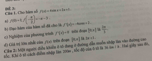 ĐÈ 3: f(x)=4sin x+2x+1. 
Câu 1. Cho hàm số 
a) f(0)=1; f(- π /2 )=-π -3. 
b) Đạo hàm của hàm số đã cho là f'(x)=-4cos x+2. 
c) Nghiệm của phương trình f'(x)=0 trên đoạn [0;π ] là  2π /3 . 
d) Giá trị lớn nhất của f(x) trên đoạn [0;π ] là 2π +1. 
Câu 2: Một người điều khiển ô tô đang ở đường dẫn muốn nhập làn vào đường cao 
tốc. Khi ô tô cách điểm nhập làn 200m , tốc độ của ô tô là 36 km / h. Hai giây sau đó,