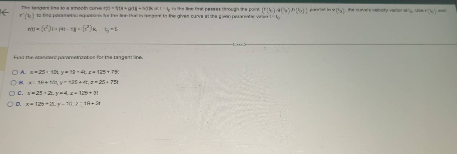 The tangent line to a smooth curve r(t)=f(t)i+g(t)j+h(t)k at t=t_0 is the line that passes through the point (f(t_0), g(t_0), h(t_0)) parallel to v(t_0) , the curve's velocity vector at t. Use r(t_0) and
r'(t_0) to find parametric equations for the line that is tangent to the given curve at the given parameter value t=t_0.
r(t)=(t^2)i+(4t-1)j+(t^3)k, ^circ  t_0=5
Find the standard parametrization for the tangent line.
A. x=25+10t, y=19+4t, z=125+75t
B. x=19+10t, y=125+4t, z=25+75t
C. x=25+2t, y=4, z=125+3t
D. x=125+2t, y=10, z=19+3t