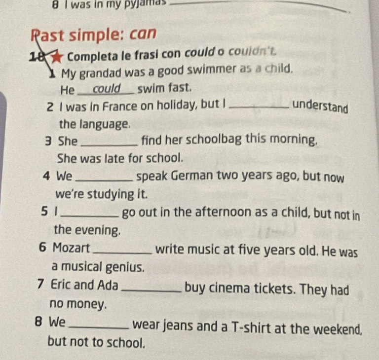 was in my pyjamas_ 
_ 
Rast simple: can 
18 Completa le frasi con could o couldn't. 
1 My grandad was a good swimmer as a child, 
He ___could___ swim fast. 
2 I was in France on holiday, but I _understand 
the language. 
3 She_ find her schoolbag this morning. 
She was late for school. 
4 We _speak German two years ago, but now 
we're studying it. 
5 1 go out in the afternoon as a child, but not in 
the evening. 
6 Mozart write music at five years old. He was 
a musical genius. 
7 Eric and Ada _buy cinema tickets. They had 
no money. 
8 We wear jeans and a T-shirt at the weekend, 
but not to school.