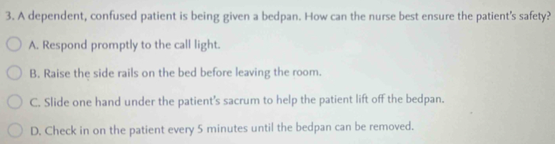 A dependent, confused patient is being given a bedpan. How can the nurse best ensure the patient's safety?
A. Respond promptly to the call light.
B. Raise the side rails on the bed before leaving the room.
C. Slide one hand under the patient’s sacrum to help the patient lift off the bedpan.
D. Check in on the patient every 5 minutes until the bedpan can be removed.