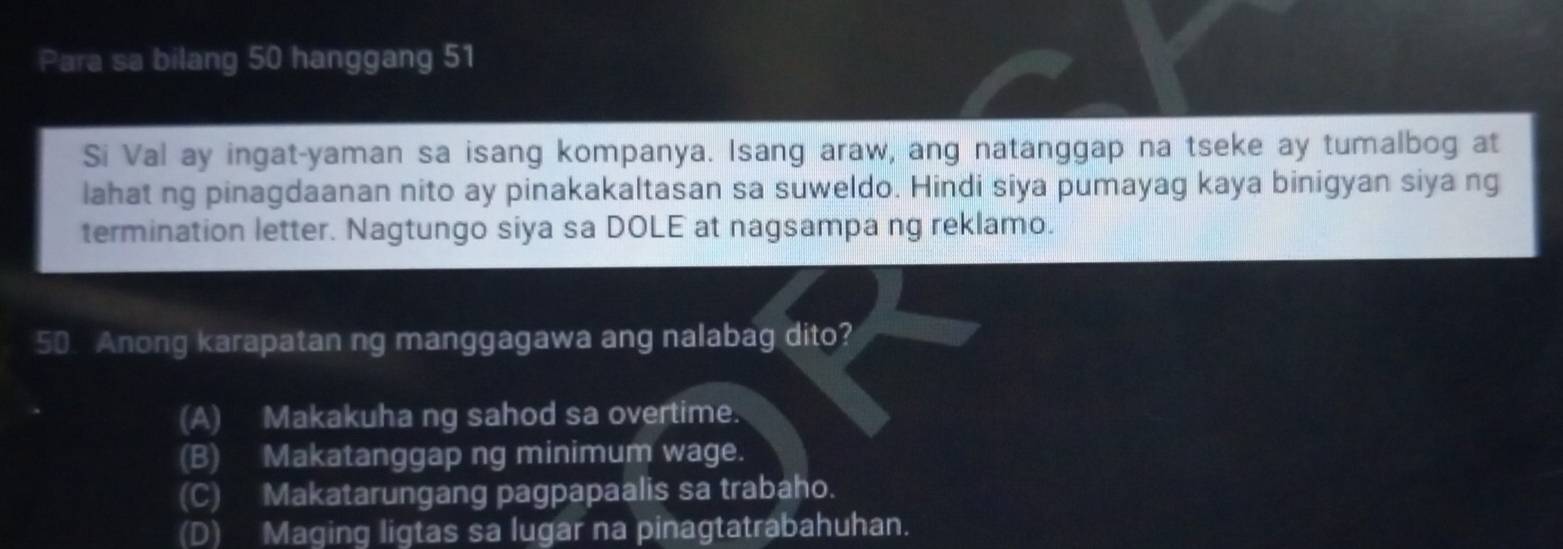 Para sa bilang 50 hanggang 51
Si Val ay ingat-yaman sa isang kompanya. Isang araw, ang natanggap na tseke ay tumalbog at
lahat ng pinagdaanan nito ay pinakakaltasan sa suweldo. Hindi siya pumayag kaya binigyan siya ng
termination letter. Nagtungo siya sa DOLE at nagsampa ng reklamo.
50. Anong karapatan ng manggagawa ang nalabag dito?
(A) Makakuha ng sahod sa overtime.
(B) Makatanggap ng minimum wage.
(C) Makatarungang pagpapaalis sa trabaho.
(D) Maging ligtas sa lugar na pinagtatrabahuhan.