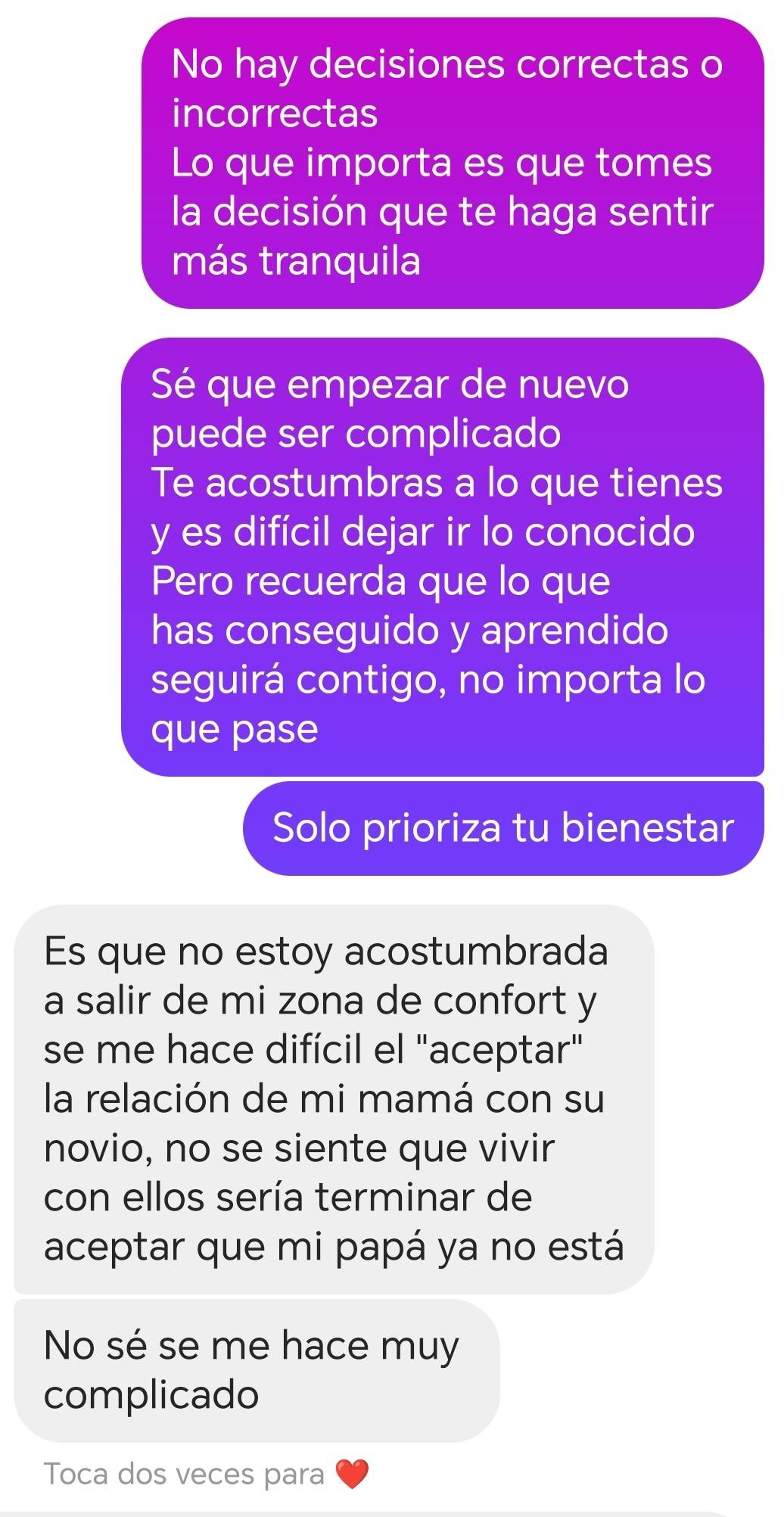 No hay decisiones correctas o
incorrectas
Lo que importa es que tomes
la decisión que te haga sentir
más tranquila
Sé que empezar de nuevo
puede ser complicado
Te acostumbras a lo que tienes
y es difícil dejar ir lo conocido
Pero recuerda que lo que
has conseguido y aprendido
seguirá contigo, no importa lo
que pase
Solo prioriza tu bienestar
Es que no estoy acostumbrada
a salir de mi zona de confort y
se me hace difícil el "aceptar"
la relación de mi mamá con su
novio, no se siente que vivir
con ellos sería terminar de
aceptar que mi papá ya no está
No sé se me hace muy
complicado
Toca dos veces para