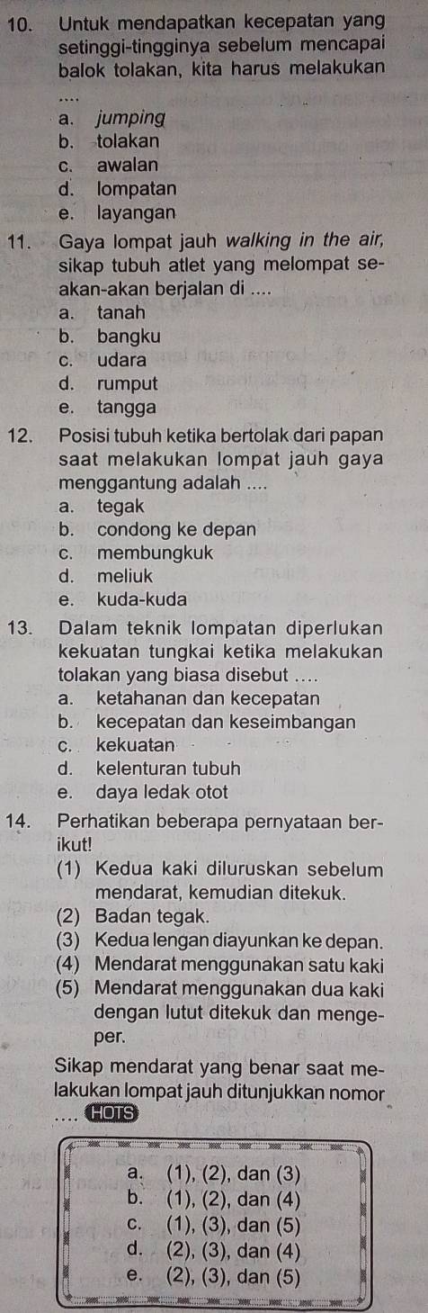 Untuk mendapatkan kecepatan yan
setinggi-tingginya sebelum mencapai
balok tolakan, kita harus melakukan
a. jumping
b. tolakan
c. awalan
d. lompatan
e. layangan
11. Gaya lompat jauh walking in the air,
sikap tubuh atlet yang melompat se-
akan-akan berjalan di ....
a. tanah
b. bangku
c. udara
d. rumput
e. tangga
12. Posisi tubuh ketika bertolak dari papan
saat melakukan lompat jauh gaya
menggantung adalah ....
a. tegak
b. condong ke depan
c. membungkuk
d. meliuk
e. kuda-kuda
13. Dalam teknik lompatan diperlukan
kekuatan tungkai ketika melakukan
tolakan yang biasa disebut ....
a. ketahanan dan kecepatan
b. kecepatan dan keseimbangan
c. kekuatan
d. kelenturan tubuh
e. daya ledak otot
14. Perhatikan beberapa pernyataan ber-
ikut!
(1) Kedua kaki diluruskan sebelum
mendarat, kemudian ditekuk.
(2) Badan tegak.
(3) Kedua lengan diayunkan ke depan.
(4) Mendarat menggunakan satu kaki
(5) Mendarat menggunakan dua kaki
dengan lutut ditekuk dan menge-
per.
Sikap mendarat yang benar saat me-
lakukan lompat jauh ditunjukkan nomor
HOTS
a. (1), (2), dan (3)
b. (1), (2), dan (4)
c. (1), (3), dan (5)
d. (2), (3), dan (4)
e. (2), (3), dan (5)