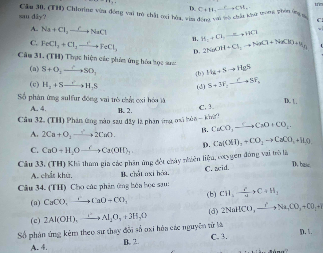 +112
D. C+H_2to CH_4.
trìn
Câu 30. (TH) Chlorine vừa đóng vai trò chất oxi hóa, vừa đóng vai trò chất khử trong phản ứng này C
sau đây?
A. Na+Cl_2to NaCl H_2+Cl_2to HCl
v
B.
C. FeCl_2+Cl_2xrightarrow i°FeCl_3 D. 2NaOH+Cl_2to NaCl+NaClO+H_2O
(
Câu 31. (TH) Thực hiện các phản ứng hóa học sau: Hg+Sto HgS
(a) S+O_2to SO_2
(b)
(c) H_2+Sto H_2S (d) S+3F_2to SF_6
Số phản ứng sulfur đóng vai trò chất oxi hóa là D. 1.
A. 4. B. 2.
C. 3.
Câu 32. (TH) Phản ứng nào sau đây là phản ứng oxi hóa ~ khử?
A. 2Ca+O_2xrightarrow 1°2CaO.
B. CaCO_3to CaO+CO_2.
D. Ca(OH)_2+CO_2to CaCO_3+H_2O.
C. CaO+H_2Oxrightarrow f^(circ H)Ca(OH)_2.
Câu 33. (TH) Khi tham gia các phản ứng đốt cháy nhiên liệu, oxygen đóng vai trò là
A. chất khử. B. chất oxi hóa. C. acid.
D. base.
Câu 34. (TH) Cho các phản ứng hóa học sau:
(a) CaCO_3xrightarrow I^0CaO+CO_2 (b) CH_4xrightarrow t^0C+H_2
(c) 2Al(OH)_3xrightarrow t^0Al_2O_3+3H_2O (d) 2NaHCO_3xrightarrow I^nNa_2CO_3+CO_2+H
Số phản ứng kèm theo sự thay đổi số oxi hóa các nguyên tử là
D. 1.
C. 3.
B. 2.
A. 4.
.0
dúng2