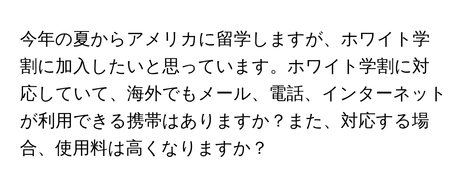 今年の夏からアメリカに留学しますが、ホワイト学割に加入したいと思っています。ホワイト学割に対応していて、海外でもメール、電話、インターネットが利用できる携帯はありますか？また、対応する場合、使用料は高くなりますか？