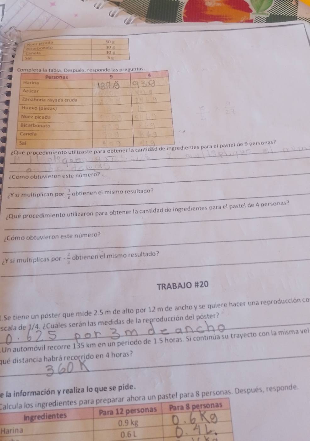 ¿Qué procedimiento utilizaste entes para el pastel de 9 personas? 
_ 
¿Como obtuvieron este número? 
_¿Y si multiplican por  3/2  obtienen el mismo resuitado? 
_ 
¿Que procedimiento utilizaron para obtener la cantidad de ingredientes para el pastel de 4 personas? 
_¿Cómo obtuvieron este número? 
_¿Y si multiplicas por - 2/3  obtienen el mismo resultado? 
TRABAJO #20 
1.Se tiene un póster que mide 2.5 m de alto por 12 m de ancho y se quiere hacer una reproducción co 
_escala de 1/4. ¿Cuáles serán las medidas de la reproducción del póster? 
Un automóvil recorre 135 km en un periodo de 1.5 horas. Si continúa su trayecto con la misma vel 
_qué distancia habrá recorrido en 4 horas? 
e la información y realiza lo que se pide. 
tel para 8 personas. Después, responde. 
H