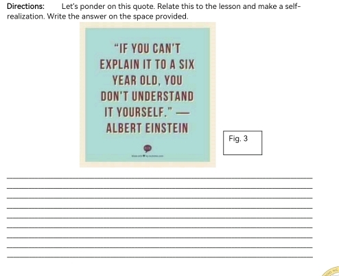 Directions: Let's ponder on this quote. Relate this to the lesson and make a self- 
realization. Write the answer on the space provided. 
“IF YOU CAN’T 
EXPLAIN IT TO A SIX 
YEAR OLD, YOU 
DON'T UNDERSTAND 
IT YOURSELF.” — 
ALBERT EINSTEIN 
Fig. 3 
_ 
_ 
_ 
_ 
_ 
_ 
_ 
_ 
_