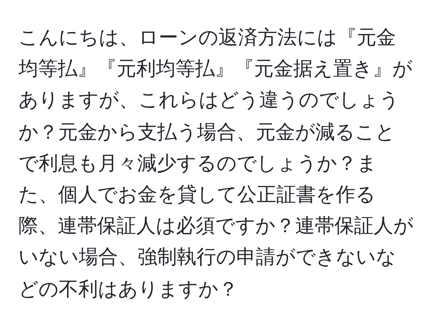 こんにちは、ローンの返済方法には『元金均等払』『元利均等払』『元金据え置き』がありますが、これらはどう違うのでしょうか？元金から支払う場合、元金が減ることで利息も月々減少するのでしょうか？また、個人でお金を貸して公正証書を作る際、連帯保証人は必須ですか？連帯保証人がいない場合、強制執行の申請ができないなどの不利はありますか？