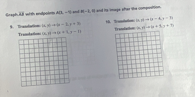 Graph overline AB with endpoints A(3,-1) and B(-2,0) and its image after the composition.
9. Translation: (x,y)to (x-2,y+3) 10. Translation: (x,y)to (x-4,y-3)
Translation: (x,y)to (x+1,y-1) Translation: (x,y)to (x+5,y+7)