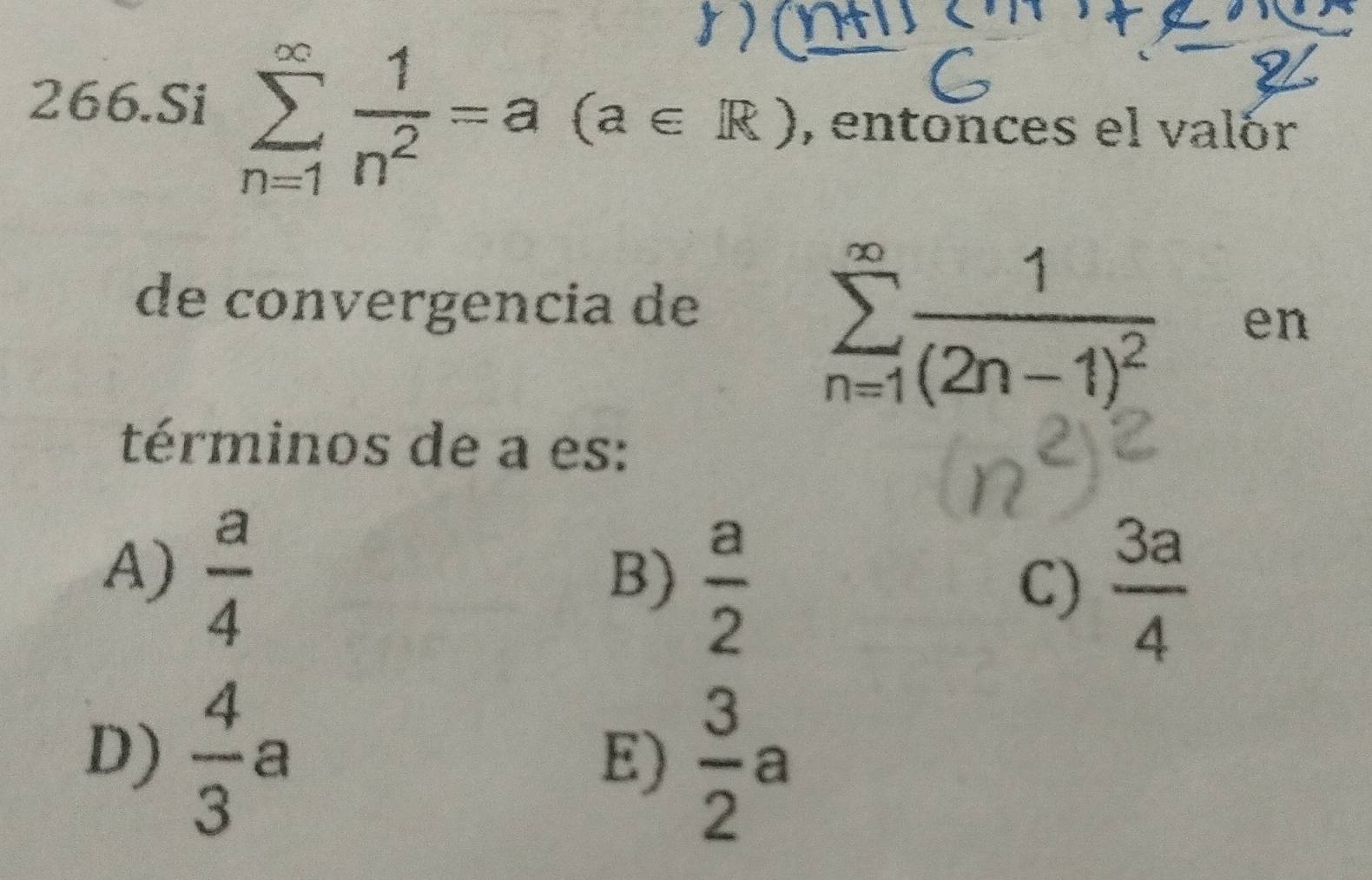 Si sumlimits _(n=1)^(∈fty) 1/n^2 =a (a∈ R) , entonces el valór
de convergencia de
sumlimits _(n=1)^(∈fty)frac 1(2n-1)^2 en
términos de a es:
A)  a/4 
B)  a/2 
C)  3a/4 
D)  4/3 a
E)  3/2 a