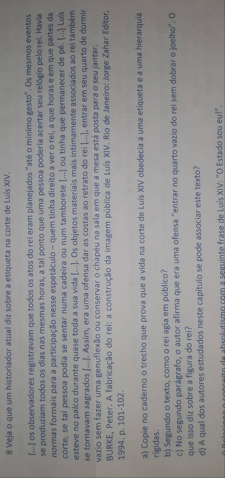 Veja o que um historiador atual diz sobre a etiqueta na corte de Luís XIV.
[...] os observadores registravam que todos os atos do rei eram planejados “até o mínimo gesto”. Os mesmos eventos
se produziam todos os dias nas mesmas horas, a tal ponto que uma pessoa poderia acertar seu relógio pelo rei. Havia
normas formais para a participação nesse espetáculo - quem tinha direito a ver o rei, a que horas e em que partes da
corte, se tal pessoa podia se sentar numa cadeira ou num tamborete [...] ou tinha que permanecer de pé. [...] Luís
esteve no palco durante quase toda a sua vida [...]. Os objetos materiais mais intimamente associados ao rei também
se tornavam sagrados [...]. Assim, era uma ofensa dar as costas ao retrato do rei [...), entrar em seu quarto de dormir
vazio sem fazer uma genuflexão ou conservar o chapéu na sala em que a mesa está posta para o seu jantar.
BURKE, Peter. A fabricação do rei: a construção da imagem pública de Luís XIV. Rio de Janeiro: Jorge Zahar Editor,
1994. p. 101-102.
a) Copie no caderno o trecho que prova que a vida na corte de Luís XIV obedecia a uma etiqueta e a uma hierarquia
rígidas.
b) Segundo o texto, como o rei agia em público?
c) No segundo parágrafo, o autor afirma que era uma ofensa “entrar no quarto vazio do rei sem dobrar o joelho”. O
que isso diz sobre a figura do rei?
d) A qual dos autores estudados neste capítulo se pode associar este texto?
re o conçeito de absolutismo com a seguinte frase de Luís XIV: “O Estado sou eu!”.