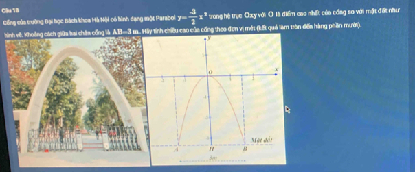 Cổng của trường Đại học Bách khoa Hà Nội có hình dạng một Parabol y= (-3)/2 x^2 trong hệ trục Oxy với O là điểm cao nhất của cống so với mặt đất như 
hcách giữa hai chân cống là AB=3 m. Hãy tính chiều cao của cống theo đơn vị mét (kết quả làm tròn đến hàng phần mười).