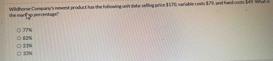 Wildhorse Company's newest product has the following unit data: selling price $170, variable costs $79, and fixed costs $49. What is
the marl p percentage?
77%
82%
23%
33%