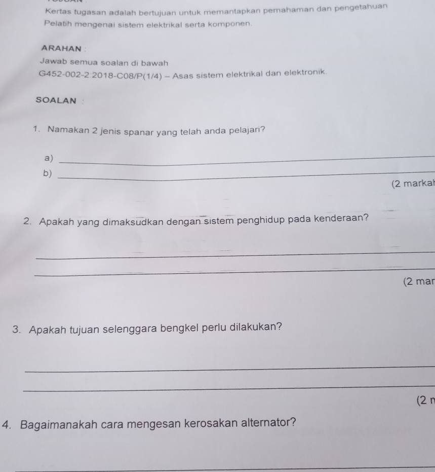 Kertas tugasan adalah bertujuan untuk memantapkan perahaman dan pengetahuan 
Pelatih mengenai sistem elektrikal serta komponen. 
ARAHAN ： 
Jawab semua soalan di bawah 
G452-002-2:2018-C08/P(1/4) - Asas sistem elektrikal dan elektronik. 
SOALAN 
1. Namakan 2 jenis spanar yang telah anda pelajari? 
a) 
_ 
b) 
_ 
(2 marka 
2. Apakah yang dimaksudkan dengan sistem penghidup pada kenderaan? 
_ 
_ 
(2 mar 
3. Apakah tujuan selenggara bengkel perlu dilakukan? 
_ 
_ 
(2 π
4. Bagaimanakah cara mengesan kerosakan alternator? 
_