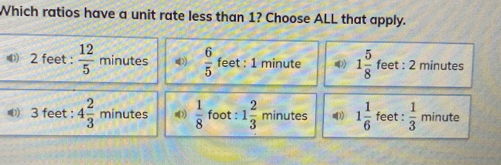 Which ratios have a unit rate less than 1? Choose ALL that apply.
2 feet :  12/5  minutes  6/5  feet : 1 minute 1 5/8  feet : 2 minutes
3 feet : 4 2/3  minutes  1/8  foot : 1 2/3  minutes 1 1/6  feet :  1/3  minute